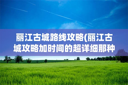 丽江古城路线攻略(丽江古城攻略加时间的超详细那种)