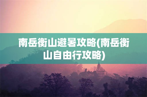 南岳衡山避暑攻略(南岳衡山自由行攻略)
