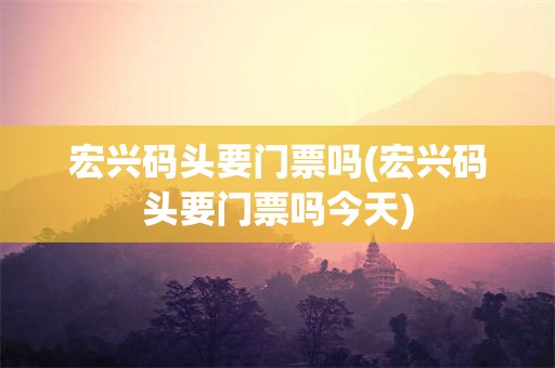 宏兴码头要门票吗(宏兴码头要门票吗今天)