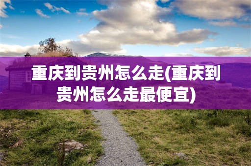 重庆到贵州怎么走(重庆到贵州怎么走最便宜)