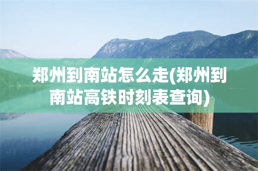 郑州到南站怎么走(郑州到南站高铁时刻表查询)