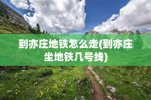 到亦庄地铁怎么走(到亦庄坐地铁几号线)