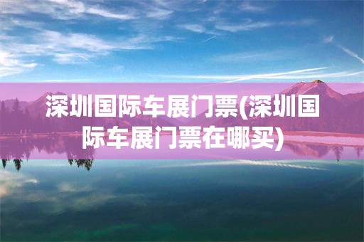 深圳国际车展门票(深圳国际车展门票在哪买)