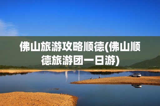 佛山旅游攻略顺德(佛山顺德旅游团一日游)
