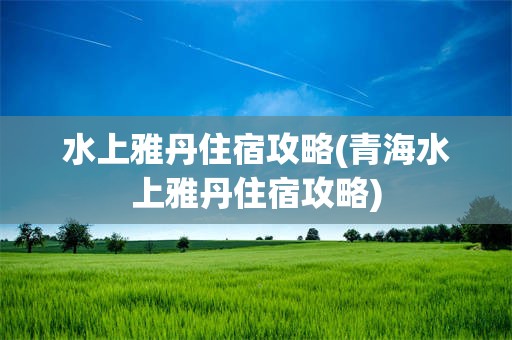 水上雅丹住宿攻略(青海水上雅丹住宿攻略)