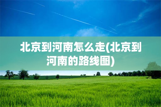 北京到河南怎么走(北京到河南的路线图)