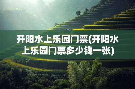 开阳水上乐园门票(开阳水上乐园门票多少钱一张)