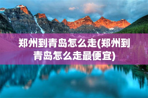 郑州到青岛怎么走(郑州到青岛怎么走最便宜)