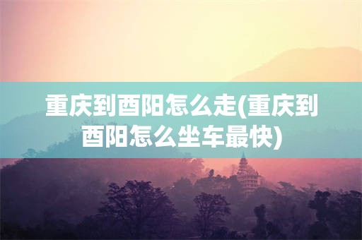 重庆到酉阳怎么走(重庆到酉阳怎么坐车最快)