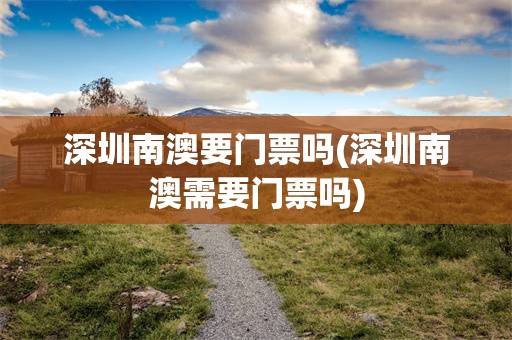 深圳南澳要门票吗(深圳南澳需要门票吗)
