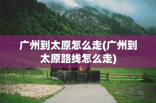 广州到太原怎么走(广州到太原路线怎么走)