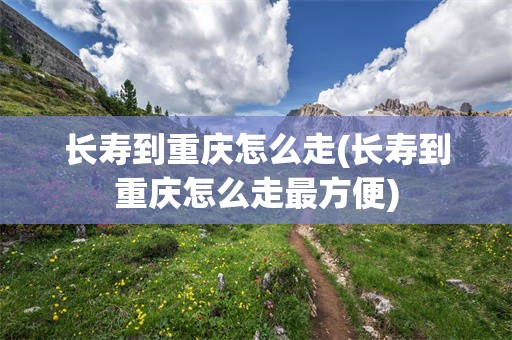 长寿到重庆怎么走(长寿到重庆怎么走最方便)