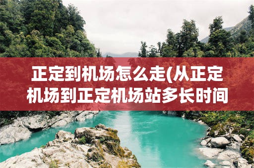 正定到机场怎么走(从正定机场到正定机场站多长时间)