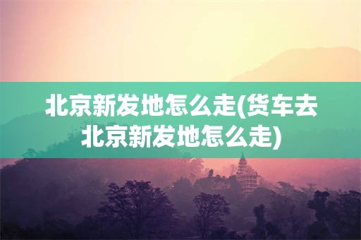 北京新发地怎么走(货车去北京新发地怎么走)