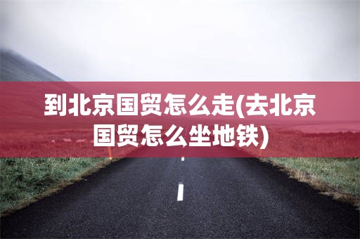 到北京国贸怎么走(去北京国贸怎么坐地铁)