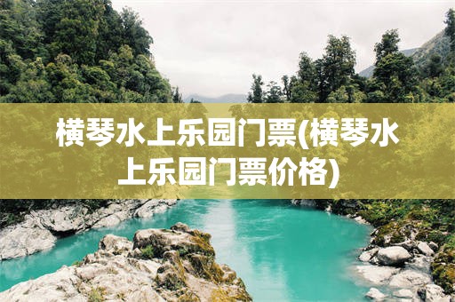 横琴水上乐园门票(横琴水上乐园门票价格)