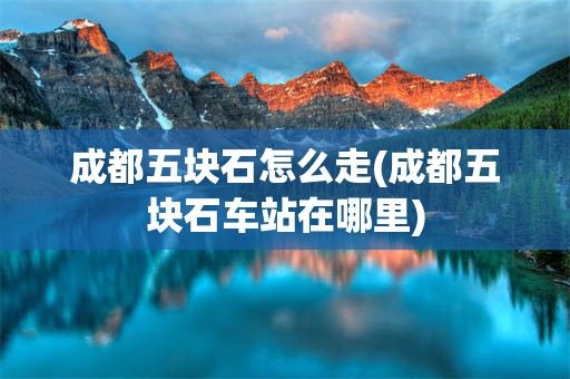 成都五块石怎么走(成都五块石车站在哪里)