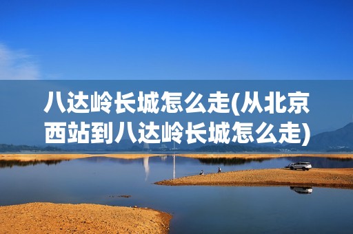 八达岭长城怎么走(从北京西站到八达岭长城怎么走)