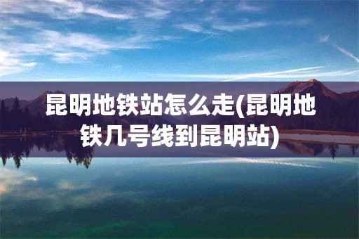 昆明地铁站怎么走(昆明地铁几号线到昆明站)