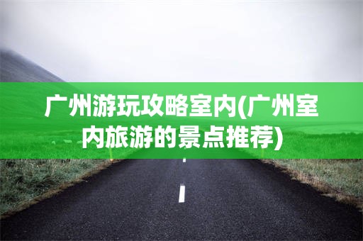 广州游玩攻略室内(广州室内旅游的景点推荐)