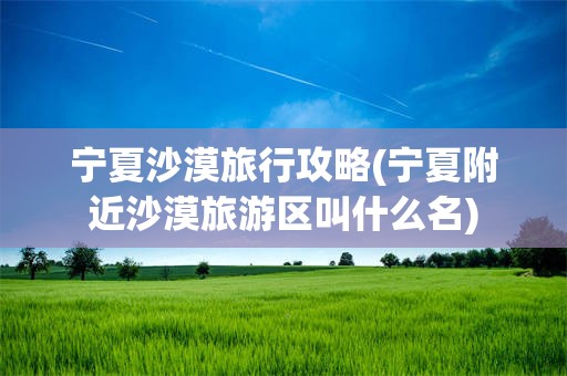 宁夏沙漠旅行攻略(宁夏附近沙漠旅游区叫什么名)