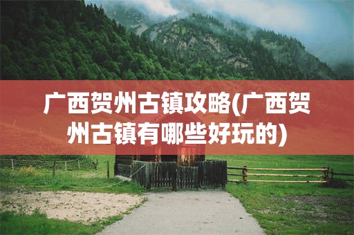 广西贺州古镇攻略(广西贺州古镇有哪些好玩的)