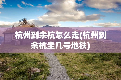 杭州到余杭怎么走(杭州到余杭坐几号地铁)