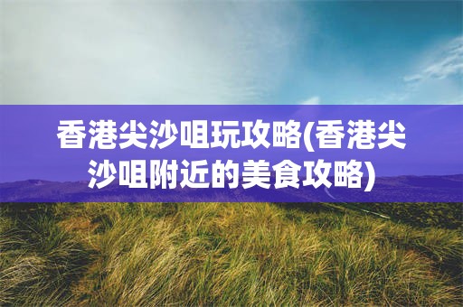 香港尖沙咀玩攻略(香港尖沙咀附近的美食攻略)