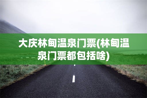大庆林甸温泉门票(林甸温泉门票都包括啥)
