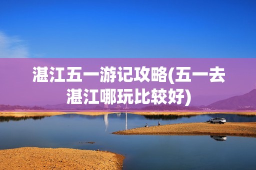 湛江五一游记攻略(五一去湛江哪玩比较好)