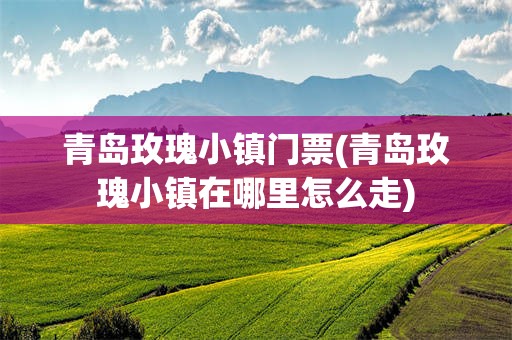 青岛玫瑰小镇门票(青岛玫瑰小镇在哪里怎么走)