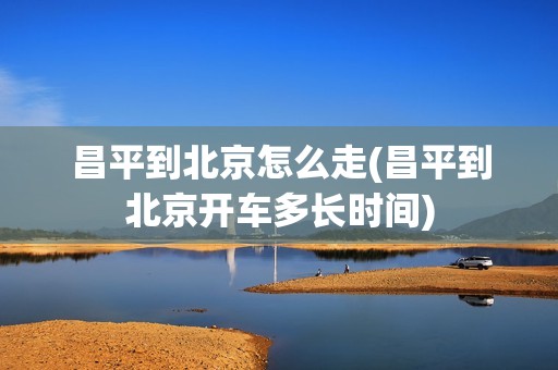昌平到北京怎么走(昌平到北京开车多长时间)