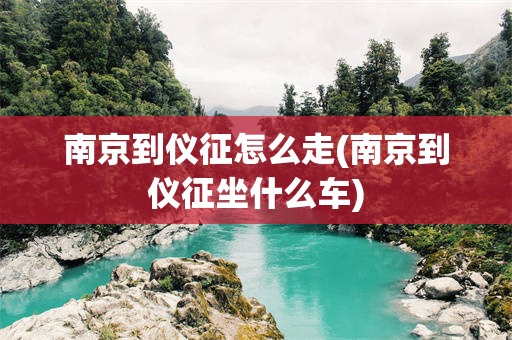 南京到仪征怎么走(南京到仪征坐什么车)