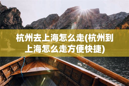 杭州去上海怎么走(杭州到上海怎么走方便快捷)