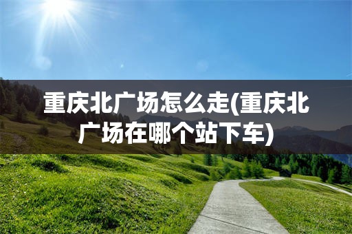 重庆北广场怎么走(重庆北广场在哪个站下车)