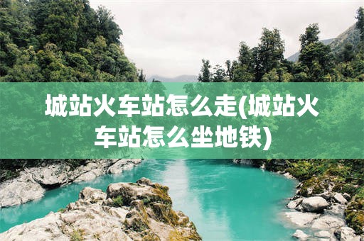城站火车站怎么走(城站火车站怎么坐地铁)