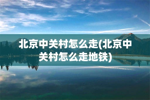 北京中关村怎么走(北京中关村怎么走地铁)