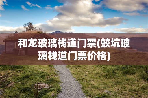 和龙玻璃栈道门票(蛟坑玻璃栈道门票价格)