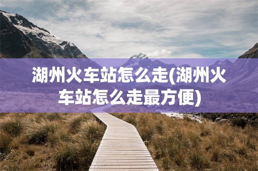 湖州火车站怎么走(湖州火车站怎么走最方便)