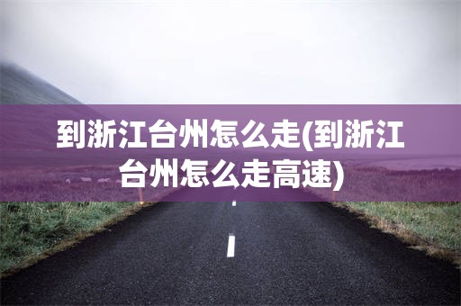 到浙江台州怎么走(到浙江台州怎么走高速)
