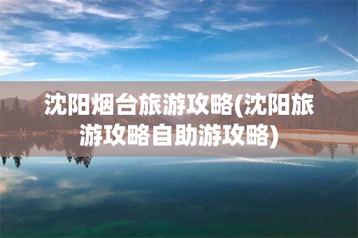 沈阳烟台旅游攻略(沈阳旅游攻略自助游攻略)