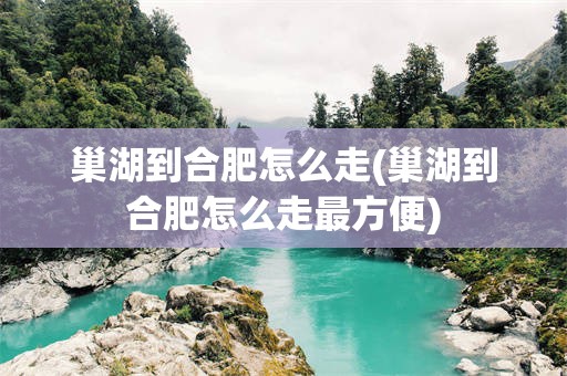 巢湖到合肥怎么走(巢湖到合肥怎么走最方便)