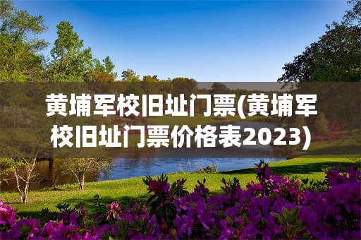 黄埔军校旧址门票(黄埔军校旧址门票价格表2023)