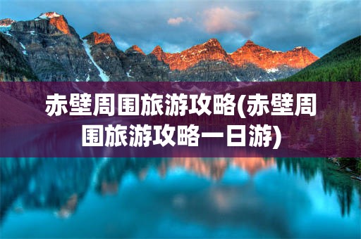 赤壁周围旅游攻略(赤壁周围旅游攻略一日游)
