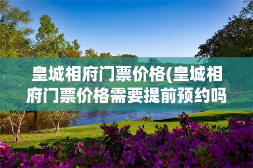 皇城相府门票价格(皇城相府门票价格需要提前预约吗)