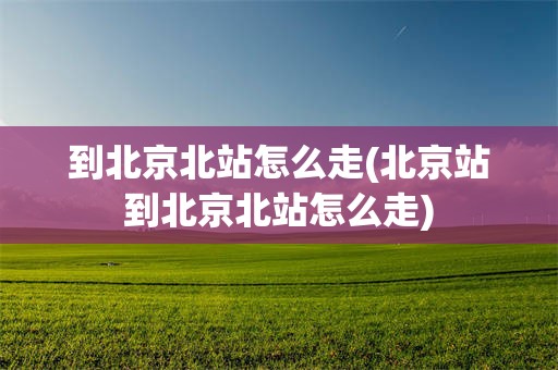 到北京北站怎么走(北京站到北京北站怎么走)