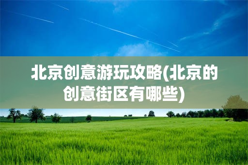 北京创意游玩攻略(北京的创意街区有哪些)