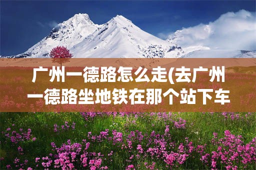 广州一德路怎么走(去广州一德路坐地铁在那个站下车)