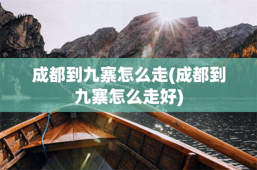 成都到九寨怎么走(成都到九寨怎么走好)