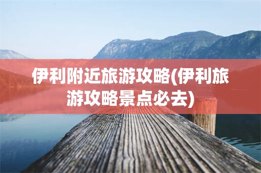 伊利附近旅游攻略(伊利旅游攻略景点必去)